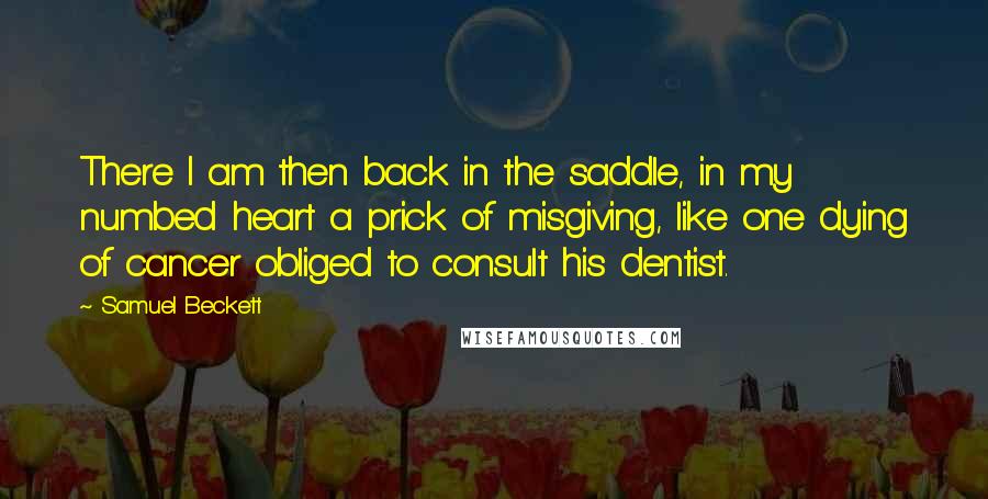 Samuel Beckett Quotes: There I am then back in the saddle, in my numbed heart a prick of misgiving, like one dying of cancer obliged to consult his dentist.