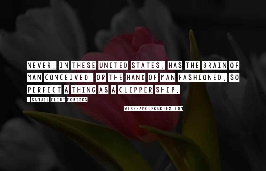 Samuel Eliot Morison Quotes: Never, in these United States, has the brain of man conceived, or the hand of man fashioned, so perfect a thing as a clipper ship.