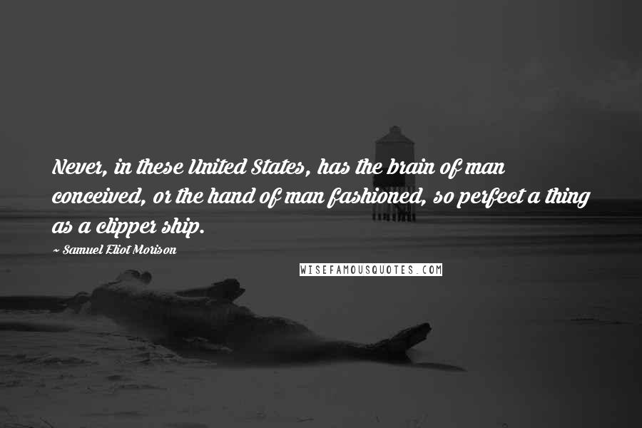 Samuel Eliot Morison Quotes: Never, in these United States, has the brain of man conceived, or the hand of man fashioned, so perfect a thing as a clipper ship.