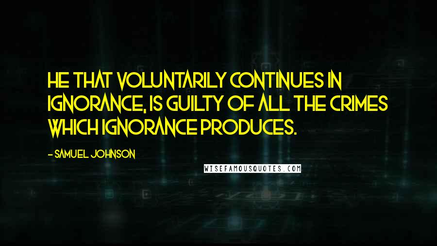 Samuel Johnson Quotes: He that voluntarily continues in ignorance, is guilty of all the crimes which ignorance produces.