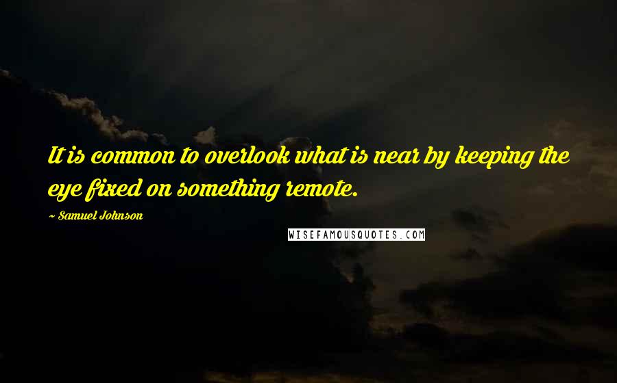 Samuel Johnson Quotes: It is common to overlook what is near by keeping the eye fixed on something remote.