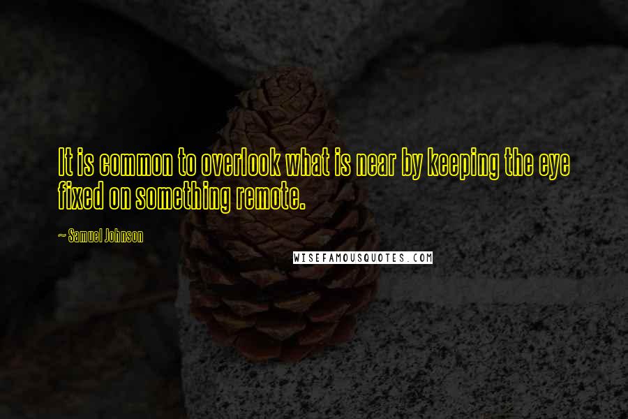 Samuel Johnson Quotes: It is common to overlook what is near by keeping the eye fixed on something remote.