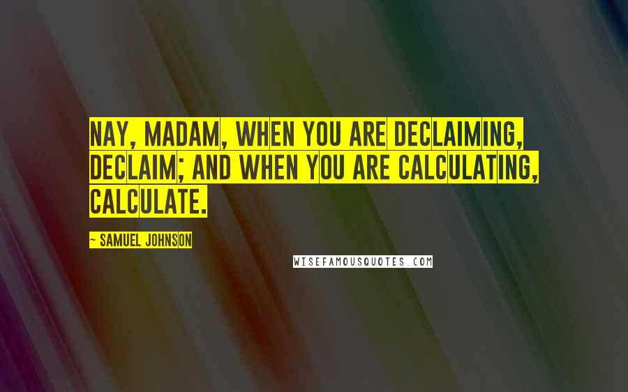 Samuel Johnson Quotes: Nay, Madam, when you are declaiming, declaim; and when you are calculating, calculate.