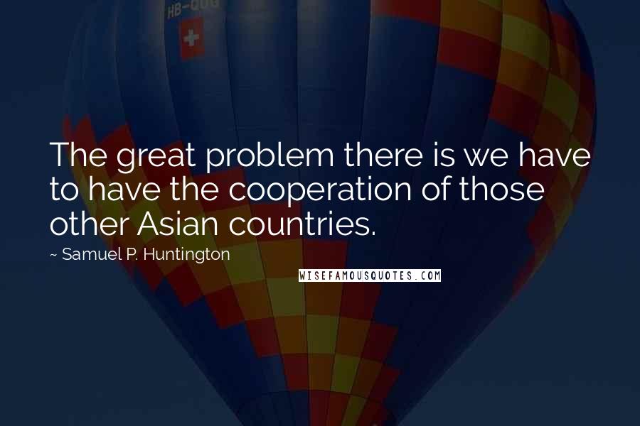 Samuel P. Huntington Quotes: The great problem there is we have to have the cooperation of those other Asian countries.