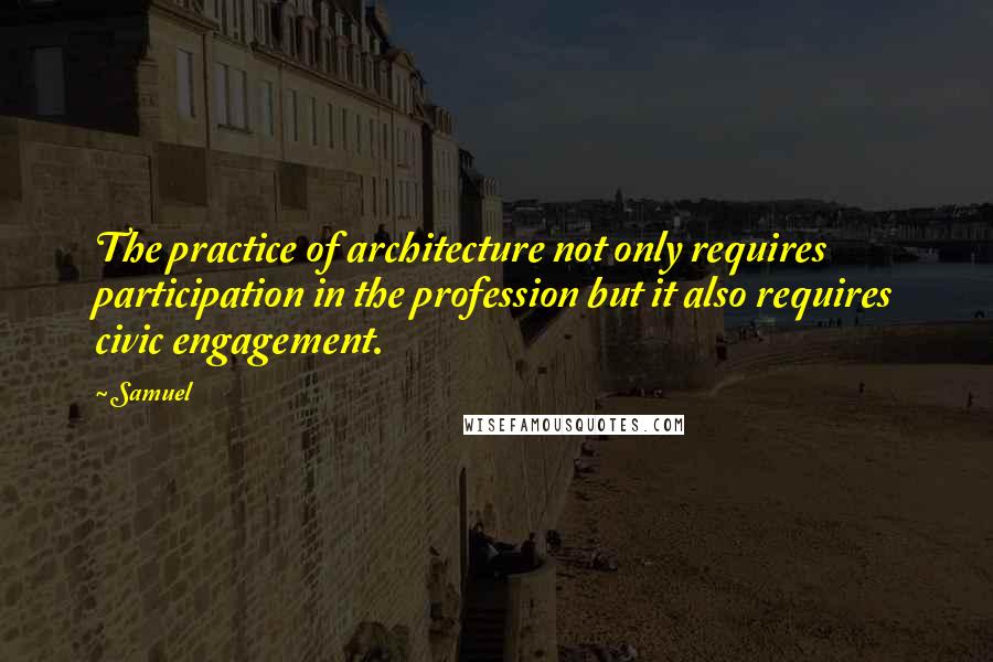 Samuel Quotes: The practice of architecture not only requires participation in the profession but it also requires civic engagement.