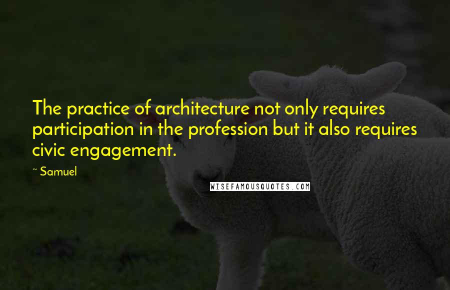 Samuel Quotes: The practice of architecture not only requires participation in the profession but it also requires civic engagement.