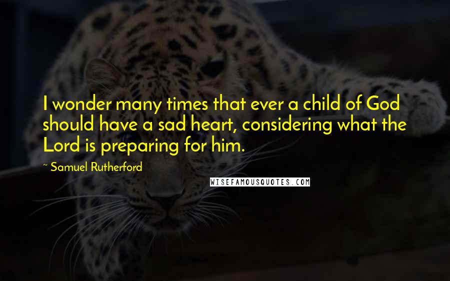 Samuel Rutherford Quotes: I wonder many times that ever a child of God should have a sad heart, considering what the Lord is preparing for him.