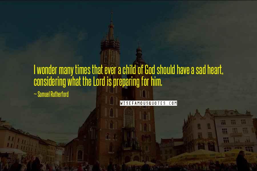 Samuel Rutherford Quotes: I wonder many times that ever a child of God should have a sad heart, considering what the Lord is preparing for him.