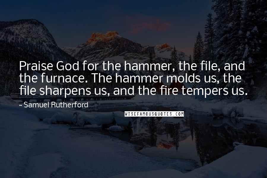 Samuel Rutherford Quotes: Praise God for the hammer, the file, and the furnace. The hammer molds us, the file sharpens us, and the fire tempers us.