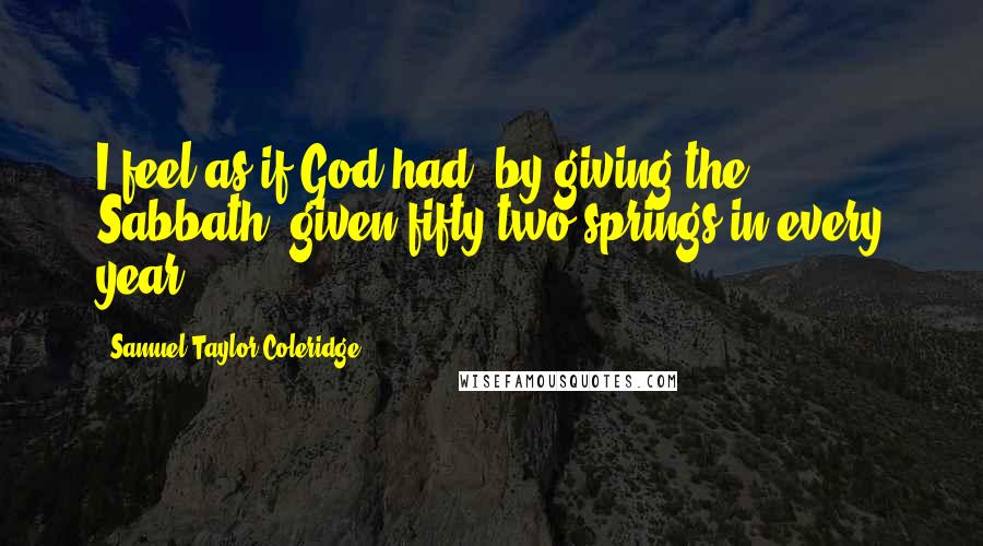 Samuel Taylor Coleridge Quotes: I feel as if God had, by giving the Sabbath, given fifty-two springs in every year.