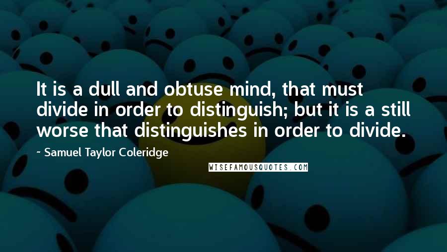 Samuel Taylor Coleridge Quotes: It is a dull and obtuse mind, that must divide in order to distinguish; but it is a still worse that distinguishes in order to divide.