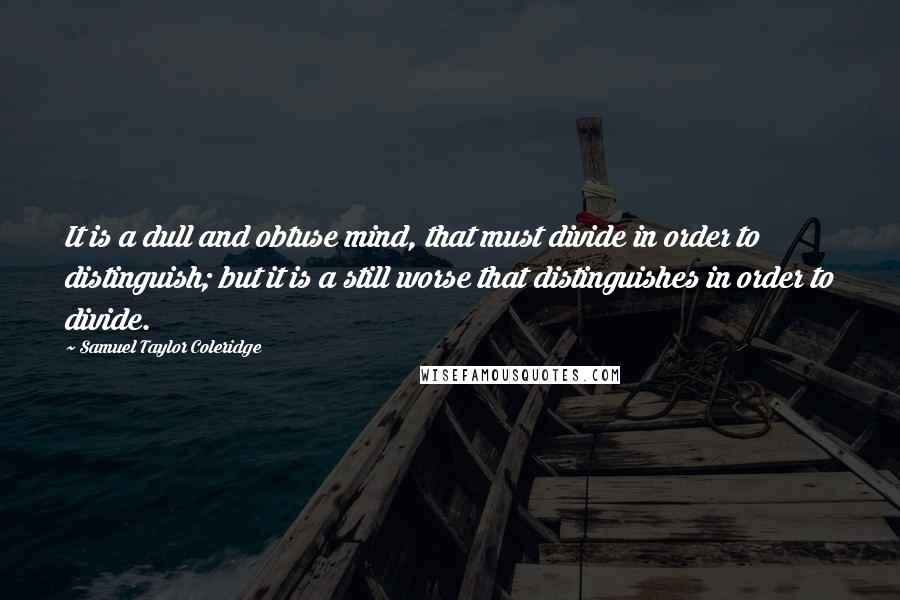 Samuel Taylor Coleridge Quotes: It is a dull and obtuse mind, that must divide in order to distinguish; but it is a still worse that distinguishes in order to divide.