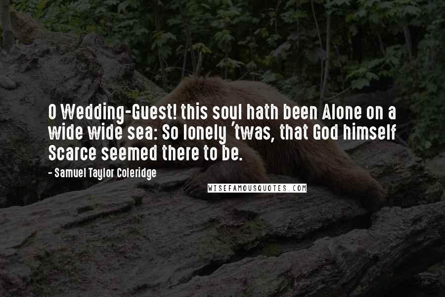 Samuel Taylor Coleridge Quotes: O Wedding-Guest! this soul hath been Alone on a wide wide sea: So lonely 'twas, that God himself Scarce seemed there to be.