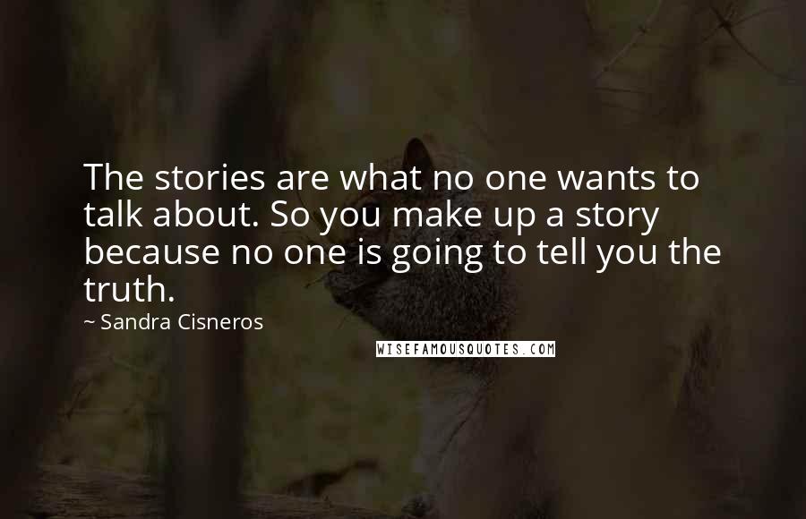 Sandra Cisneros Quotes: The stories are what no one wants to talk about. So you make up a story because no one is going to tell you the truth.