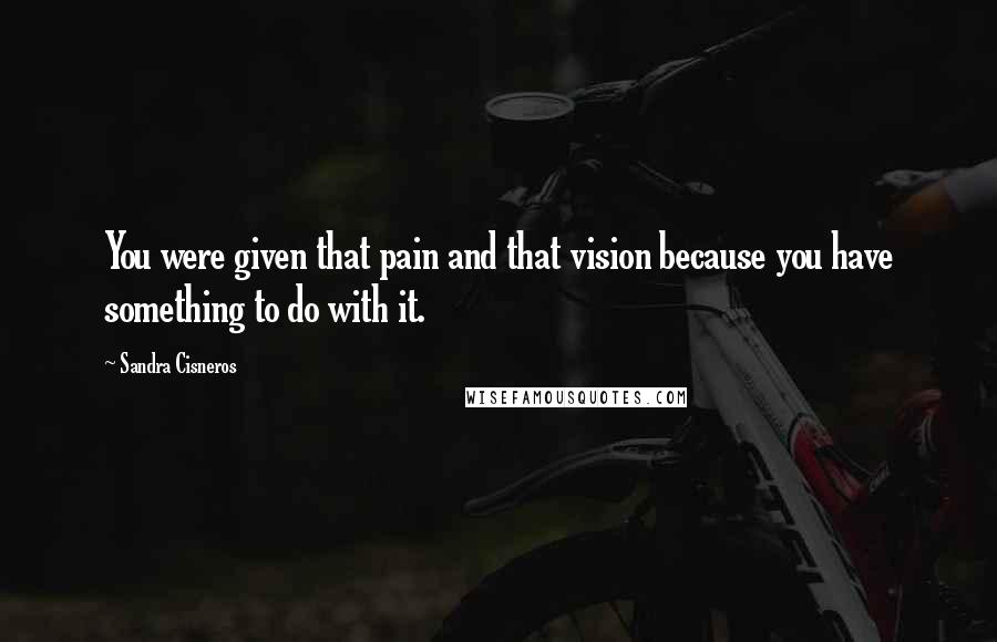 Sandra Cisneros Quotes: You were given that pain and that vision because you have something to do with it.