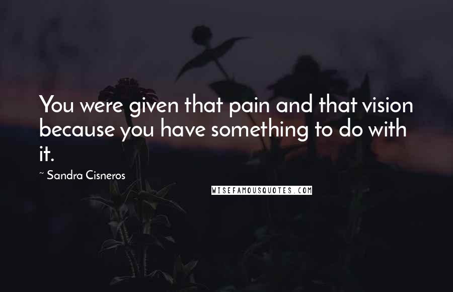 Sandra Cisneros Quotes: You were given that pain and that vision because you have something to do with it.