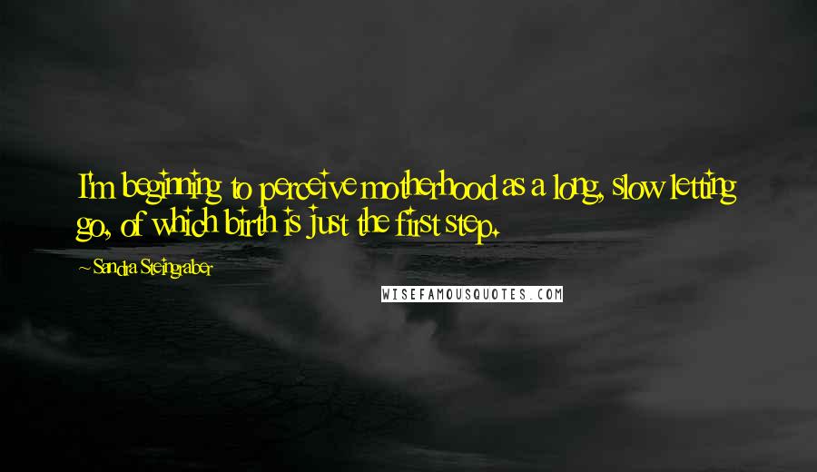 Sandra Steingraber Quotes: I'm beginning to perceive motherhood as a long, slow letting go, of which birth is just the first step.