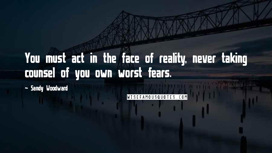 Sandy Woodward Quotes: You must act in the face of reality, never taking counsel of you own worst fears.