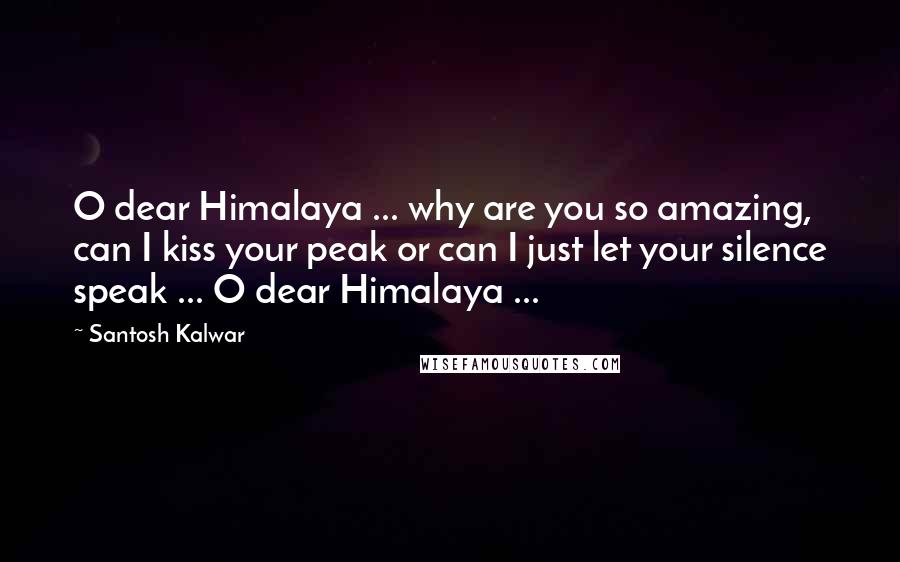 Santosh Kalwar Quotes: O dear Himalaya ... why are you so amazing, can I kiss your peak or can I just let your silence speak ... O dear Himalaya ...