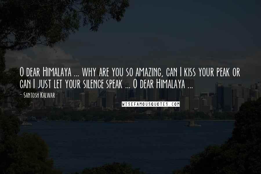 Santosh Kalwar Quotes: O dear Himalaya ... why are you so amazing, can I kiss your peak or can I just let your silence speak ... O dear Himalaya ...