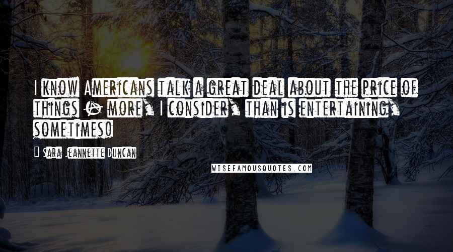 Sara Jeannette Duncan Quotes: I know Americans talk a great deal about the price of things - more, I consider, than is entertaining, sometimes!