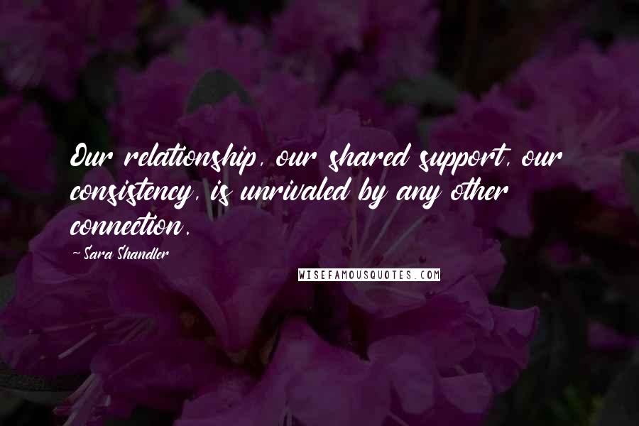 Sara Shandler Quotes: Our relationship, our shared support, our consistency, is unrivaled by any other connection.