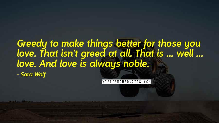 Sara Wolf Quotes: Greedy to make things better for those you love. That isn't greed at all. That is ... well ... love. And love is always noble.