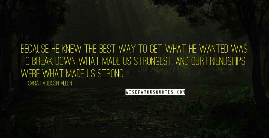 Sarah Addison Allen Quotes: Because he knew the best way to get what he wanted was to break down what made us strongest. And our friendships were what made us strong.