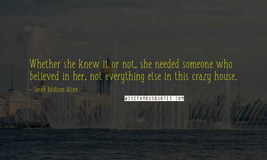 Sarah Addison Allen Quotes: Whether she knew it or not, she needed someone who believed in her, not everything else in this crazy house.