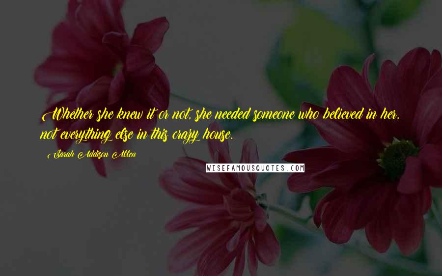 Sarah Addison Allen Quotes: Whether she knew it or not, she needed someone who believed in her, not everything else in this crazy house.