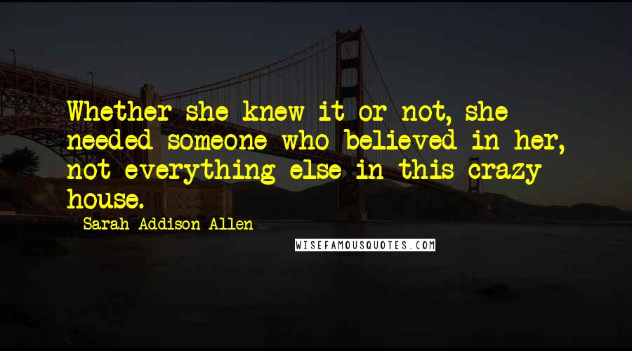 Sarah Addison Allen Quotes: Whether she knew it or not, she needed someone who believed in her, not everything else in this crazy house.