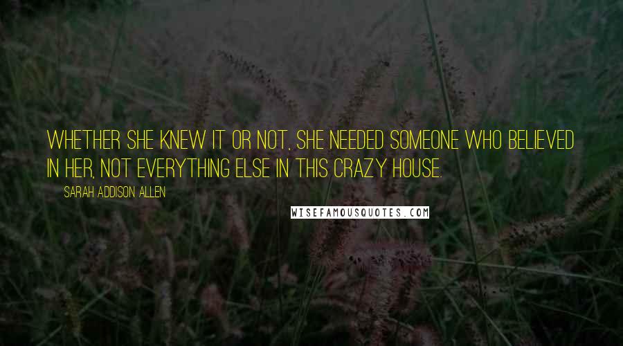 Sarah Addison Allen Quotes: Whether she knew it or not, she needed someone who believed in her, not everything else in this crazy house.