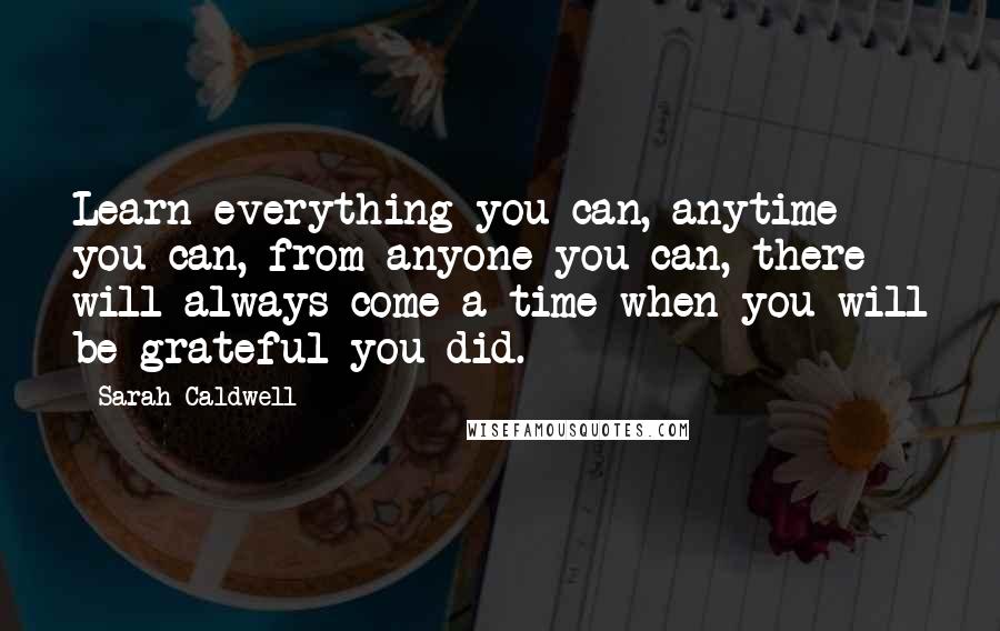 Sarah Caldwell Quotes: Learn everything you can, anytime you can, from anyone you can, there will always come a time when you will be grateful you did.