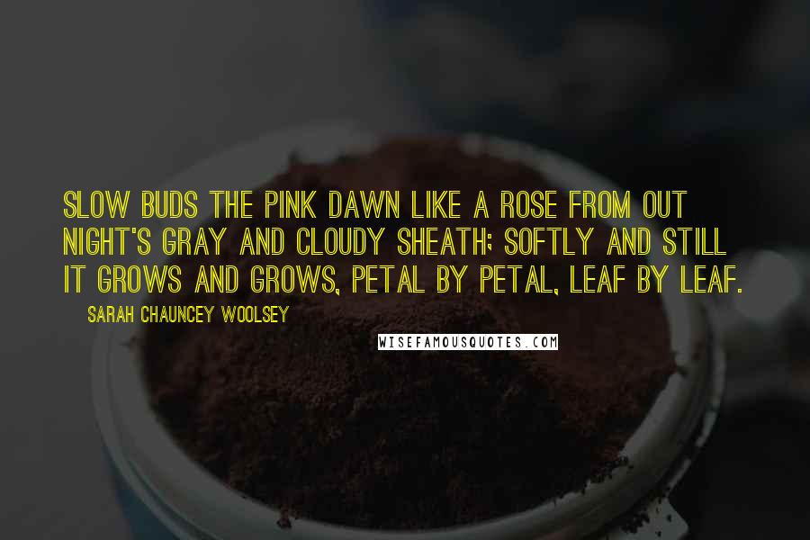 Sarah Chauncey Woolsey Quotes: Slow buds the pink dawn like a rose From out night's gray and cloudy sheath; Softly and still it grows and grows, Petal by petal, leaf by leaf.