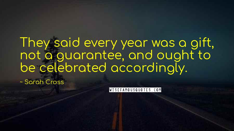 Sarah Cross Quotes: They said every year was a gift, not a guarantee, and ought to be celebrated accordingly.