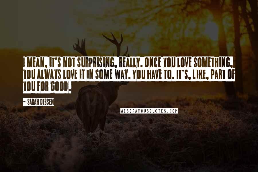 Sarah Dessen Quotes: I mean, it's not surprising, really. Once you love something, you always love it in some way. You have to. It's, like, part of you for good.