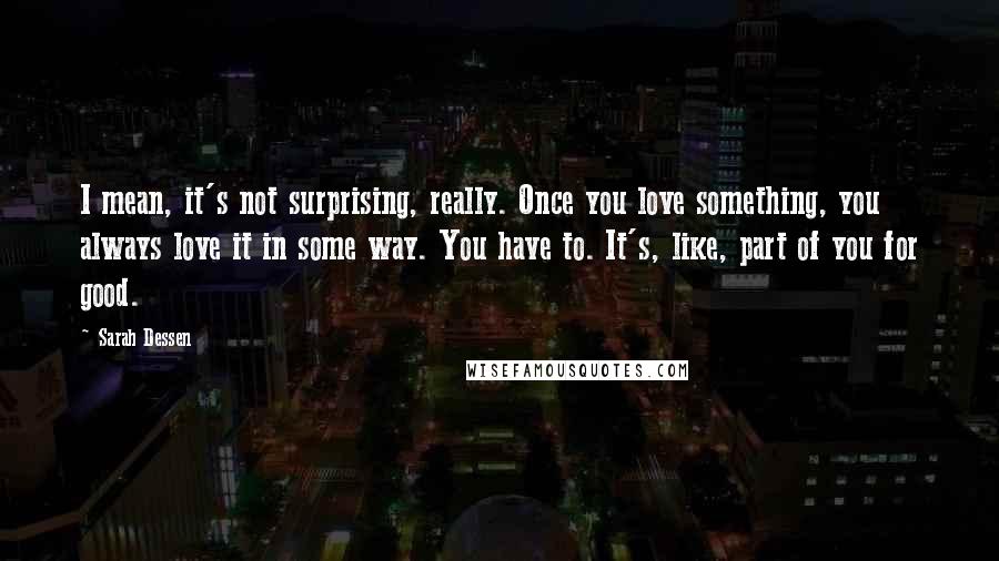 Sarah Dessen Quotes: I mean, it's not surprising, really. Once you love something, you always love it in some way. You have to. It's, like, part of you for good.