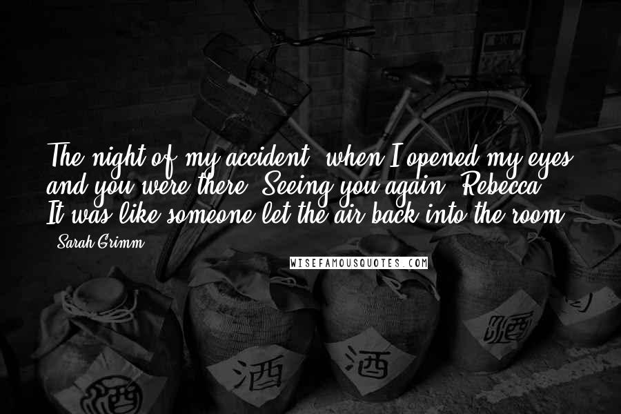 Sarah Grimm Quotes: The night of my accident, when I opened my eyes and you were there? Seeing you again, Rebecca ... It was like someone let the air back into the room.