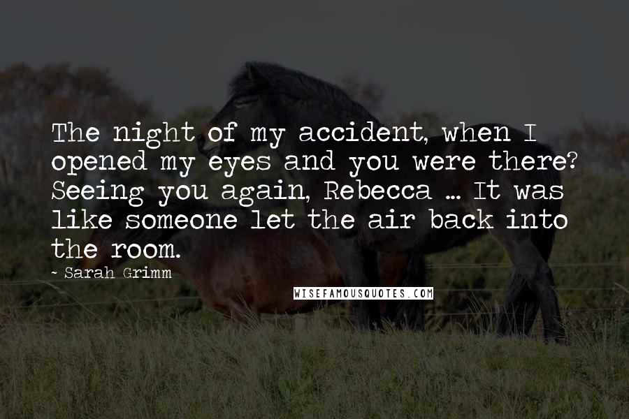 Sarah Grimm Quotes: The night of my accident, when I opened my eyes and you were there? Seeing you again, Rebecca ... It was like someone let the air back into the room.