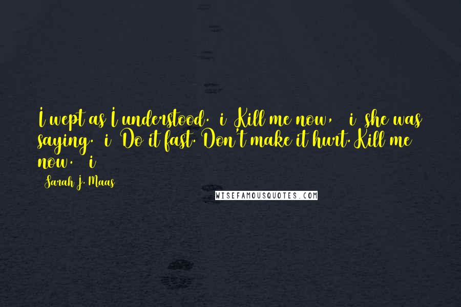 Sarah J. Maas Quotes: I wept as I understood. >i< Kill me now, >/i< she was saying. >i< Do it fast. Don't make it hurt. Kill me now. >/i