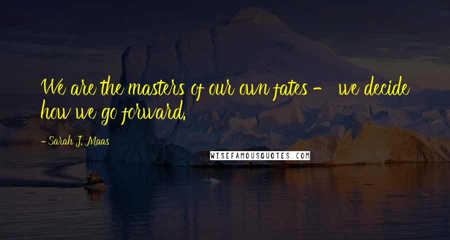 Sarah J. Maas Quotes: We are the masters of our own fates - we decide how we go forward.