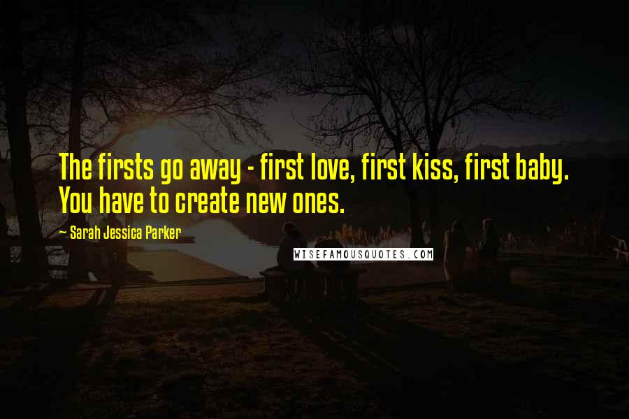 Sarah Jessica Parker Quotes: The firsts go away - first love, first kiss, first baby. You have to create new ones.