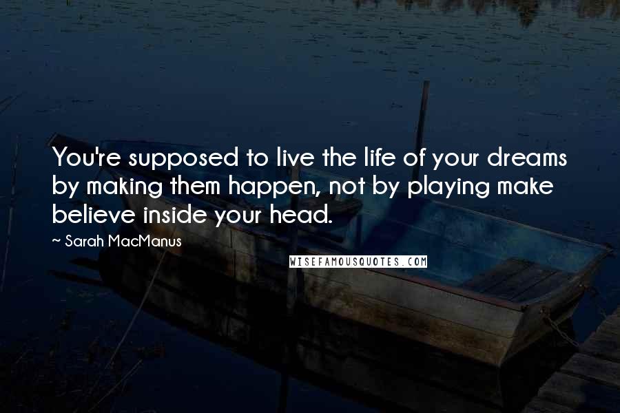 Sarah MacManus Quotes: You're supposed to live the life of your dreams by making them happen, not by playing make believe inside your head.