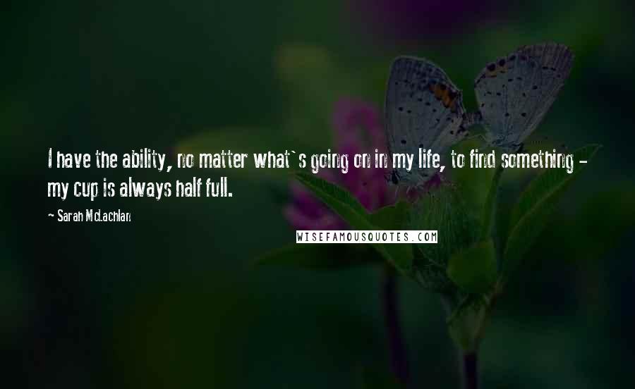 Sarah McLachlan Quotes: I have the ability, no matter what's going on in my life, to find something - my cup is always half full.