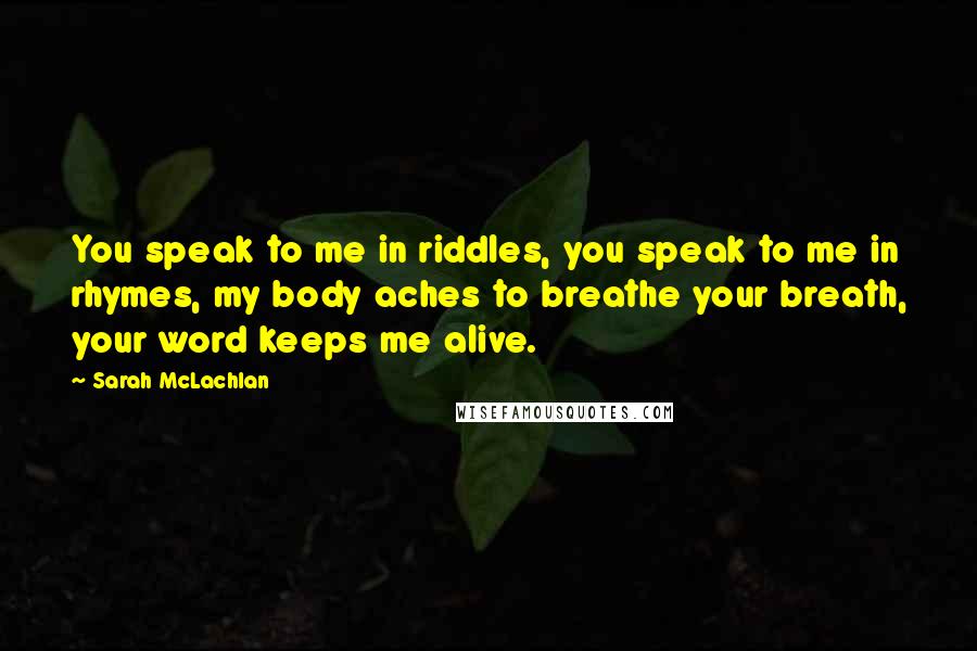 Sarah McLachlan Quotes: You speak to me in riddles, you speak to me in rhymes, my body aches to breathe your breath, your word keeps me alive.