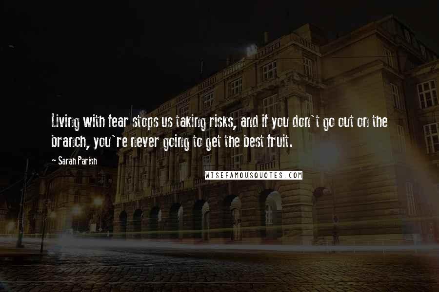 Sarah Parish Quotes: Living with fear stops us taking risks, and if you don't go out on the branch, you're never going to get the best fruit.