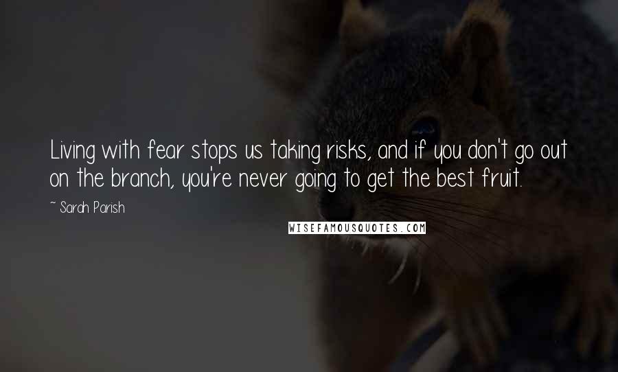 Sarah Parish Quotes: Living with fear stops us taking risks, and if you don't go out on the branch, you're never going to get the best fruit.