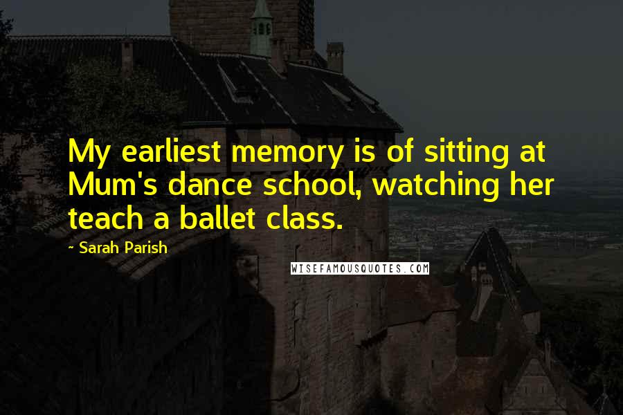 Sarah Parish Quotes: My earliest memory is of sitting at Mum's dance school, watching her teach a ballet class.