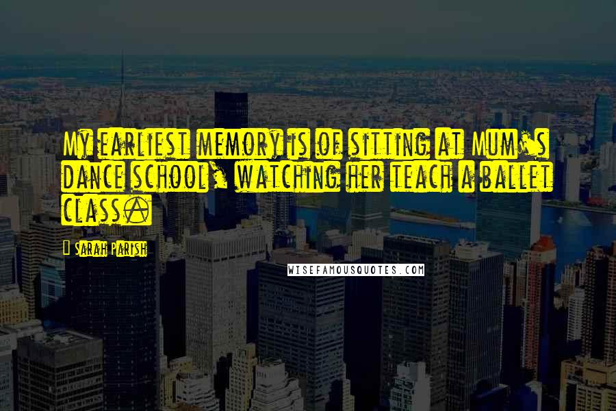 Sarah Parish Quotes: My earliest memory is of sitting at Mum's dance school, watching her teach a ballet class.