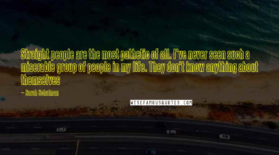 Sarah Schulman Quotes: Straight people are the most pathetic of all. I've never seen such a miserable group of people in my life. They don't know anything about themselves